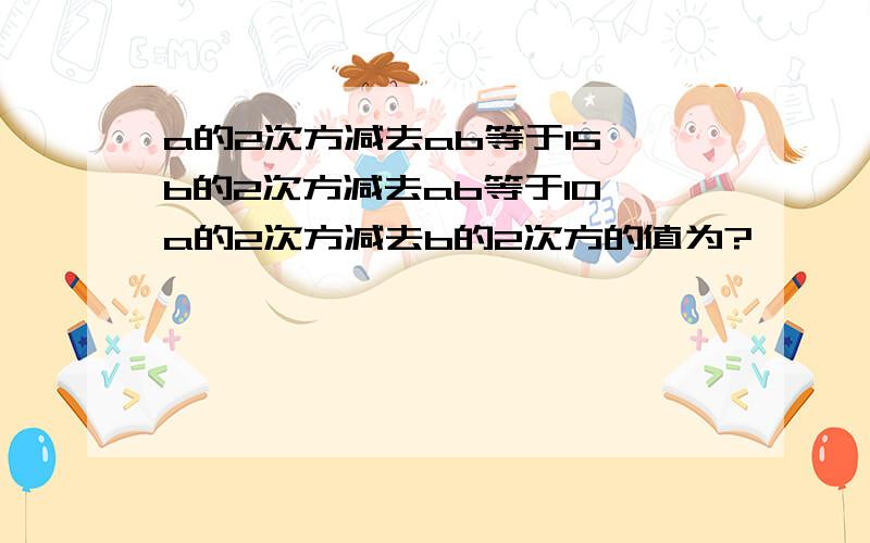 a的2次方减去ab等于15,b的2次方减去ab等于10,a的2次方减去b的2次方的值为?