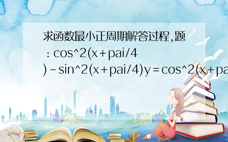 求函数最小正周期解答过程,题：cos^2(x＋pai/4)－sin^2(x＋pai/4)y＝cos^2(x＋pai/4)－sin^2(x＋pai/4)