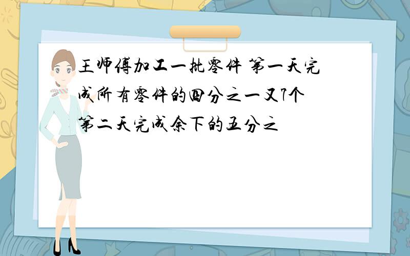 王师傅加工一批零件 第一天完成所有零件的四分之一又7个 第二天完成余下的五分之