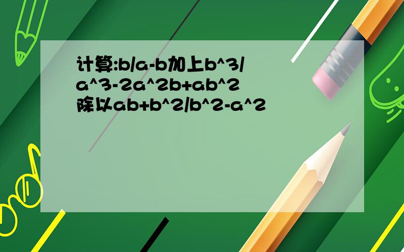 计算:b/a-b加上b^3/a^3-2a^2b+ab^2除以ab+b^2/b^2-a^2