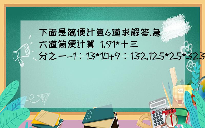 下面是简便计算6道求解答.急六道简便计算 1.91*十三分之一-1÷13*10+9÷132.125*25*3232*693.567÷567又568分之5674.131313分之10101*915.2006÷2008分之20076.231÷231又232分之231灰常灰常的急!