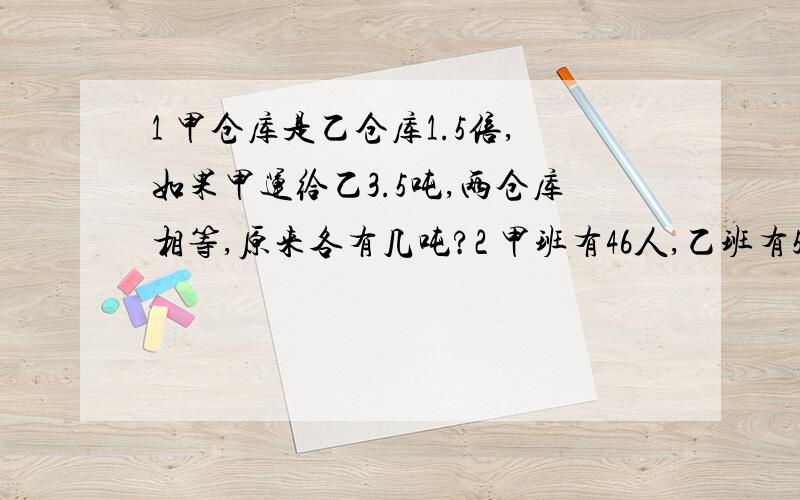 1 甲仓库是乙仓库1.5倍,如果甲运给乙3.5吨,两仓库相等,原来各有几吨?2 甲班有46人,乙班有53人,从甲班调几人给乙班,乙班人数是甲班的2倍?