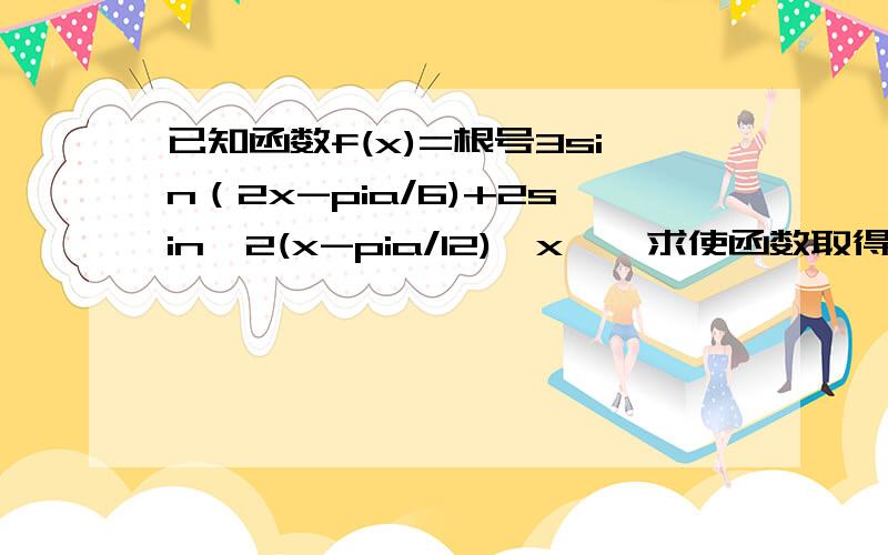 已知函数f(x)=根号3sin（2x-pia/6)+2sin^2(x-pia/12),x∈,求使函数取得最大值的x的集合谢谢