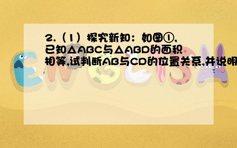 2.（1）探究新知：如图①,已知△ABC与△ABD的面积相等,试判断AB与CD的位置关系,并说明理由...咋做?2.（1）过点C、D分别作CG⊥AB于G点,DH⊥AB于H点,如图∵S三角形cab=S三角形dab,∴CG=DH,∴CG∥DH,CG=DH.