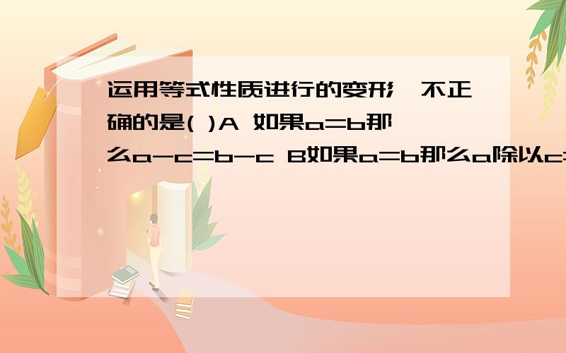 运用等式性质进行的变形,不正确的是( )A 如果a=b那么a-c=b-c B如果a=b那么a除以c=b除以c C 如果a=b那么a+c=b+c D 如果a=b那么ac=bc