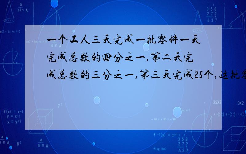 一个工人三天完成一批零件一天完成总数的四分之一.第二天完成总数的三分之一,第三天完成25个,这批零件共有多少