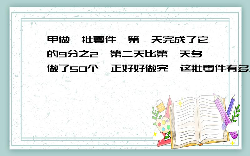 甲做一批零件,第一天完成了它的9分之2,第二天比第一天多做了50个,正好好做完,这批零件有多少?要详细