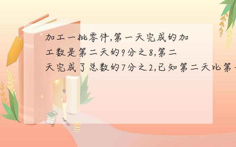 加工一批零件,第一天完成的加工数是第二天的9分之8,第二天完成了总数的7分之2,已知第二天比第一天多少已知第二天比第一天多50个零件。这批零件共有多少个？