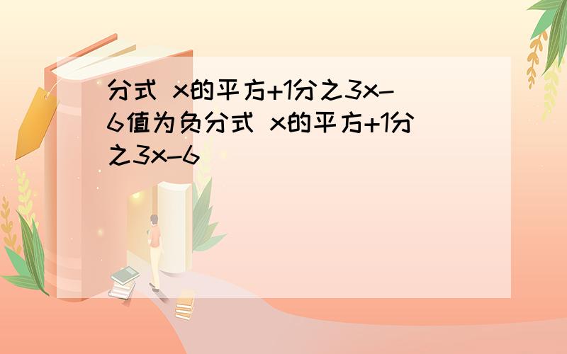 分式 x的平方+1分之3x-6值为负分式 x的平方+1分之3x-6