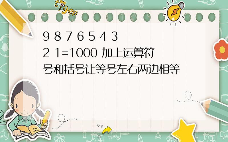 9 8 7 6 5 4 3 2 1=1000 加上运算符号和括号让等号左右两边相等