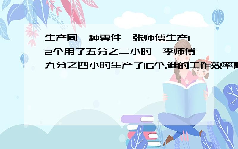 生产同一种零件,张师傅生产12个用了五分之二小时,李师傅九分之四小时生产了16个.谁的工作效率高?你能用不同的方法来分析吗?