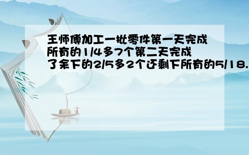 王师傅加工一批零件第一天完成所有的1/4多7个第二天完成了余下的2/5多2个还剩下所有的5/18.这批零件多少王师傅加工一批零件,第一天完成所有的1/4多7个,第二天完成了余下的2/5多2个还剩下