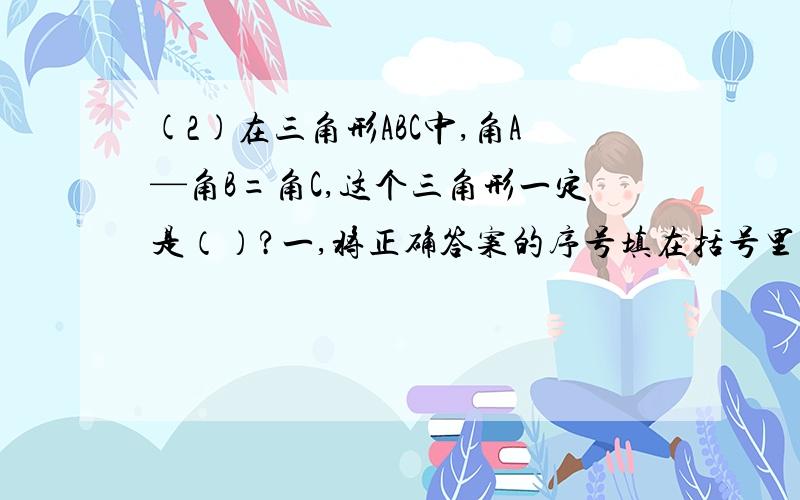 (2)在三角形ABC中,角A—角B=角C,这个三角形一定是（）?一,将正确答案的序号填在括号里.（1）,在三角形abc中,角a—角b=角c.这个三角形一定是（）?序号：A、锐角三角形 B、钝角三角形 C、直角