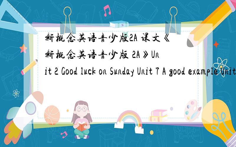 新概念英语青少版2A 课文《新概念英语青少版 2A》Unit 2 Good luck on Sunday Unit 7 A good example Unit 11 We all have our troubles《新概念英语青少版 2B》Unit 18 Read the lable Unit 27 Pocket money Unit 28 She doesn’t even