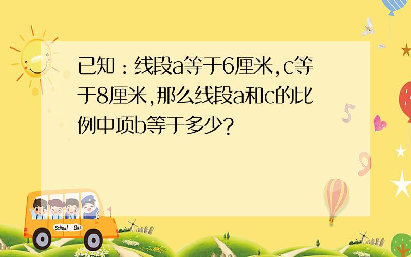 已知：线段a等于6厘米,c等于8厘米,那么线段a和c的比例中项b等于多少?