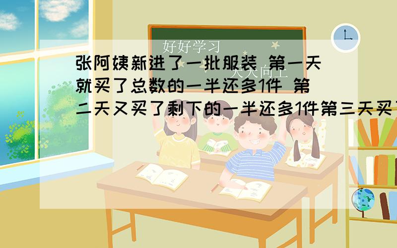 张阿姨新进了一批服装 第一天就买了总数的一半还多1件 第二天又买了剩下的一半还多1件第三天买了剩下的一半还多1件 最后还剩5件 张阿姨新进服装多少件（5+1）×2=12件（12+1）×2=26件（26+1