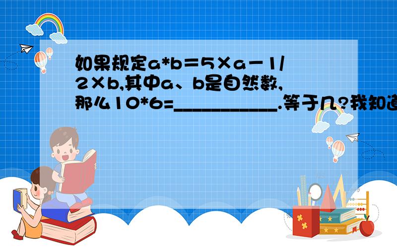 如果规定a*b＝5×a－1/2×b,其中a、b是自然数,那么10*6=___________.等于几?我知道是等于47..但是为什么?