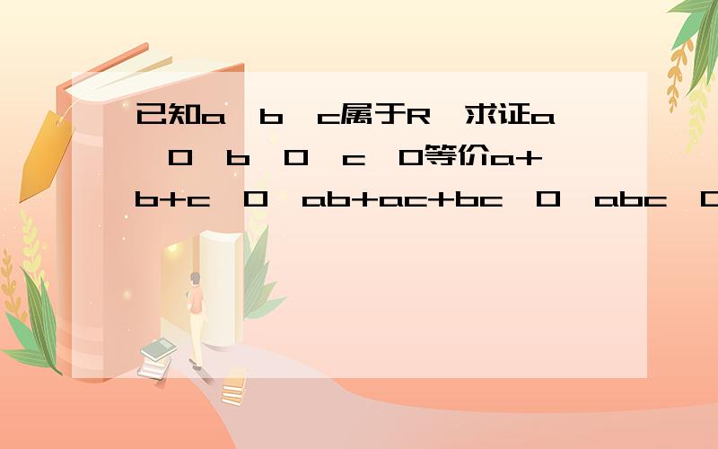 已知a、b、c属于R,求证a>0,b>0,c>0等价a+b+c>0,ab+ac+bc>0,abc>0