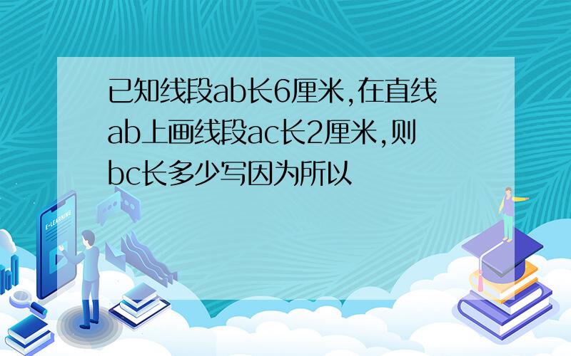 已知线段ab长6厘米,在直线ab上画线段ac长2厘米,则bc长多少写因为所以