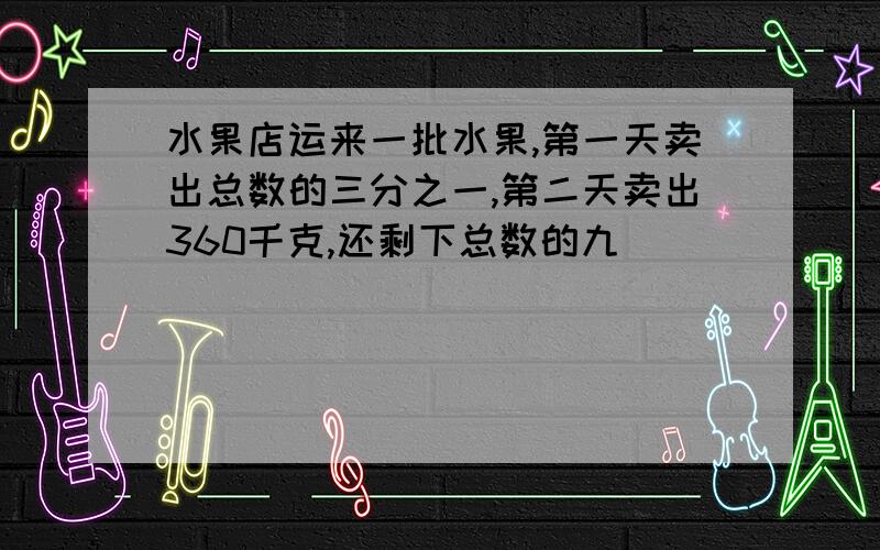 水果店运来一批水果,第一天卖出总数的三分之一,第二天卖出360千克,还剩下总数的九