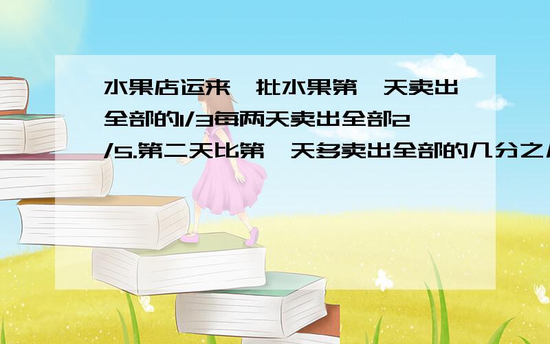 水果店运来一批水果第一天卖出全部的1/3每两天卖出全部2/5.第二天比第一天多卖出全部的几分之几