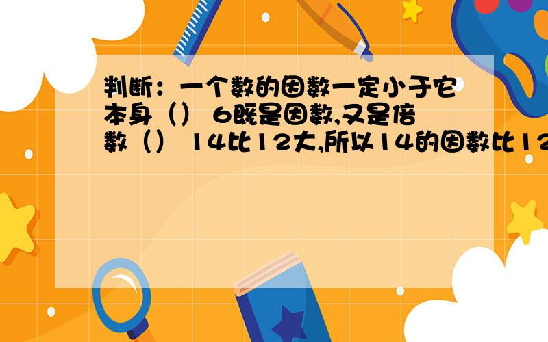 判断：一个数的因数一定小于它本身（） 6既是因数,又是倍数（） 14比12大,所以14的因数比12多.（）