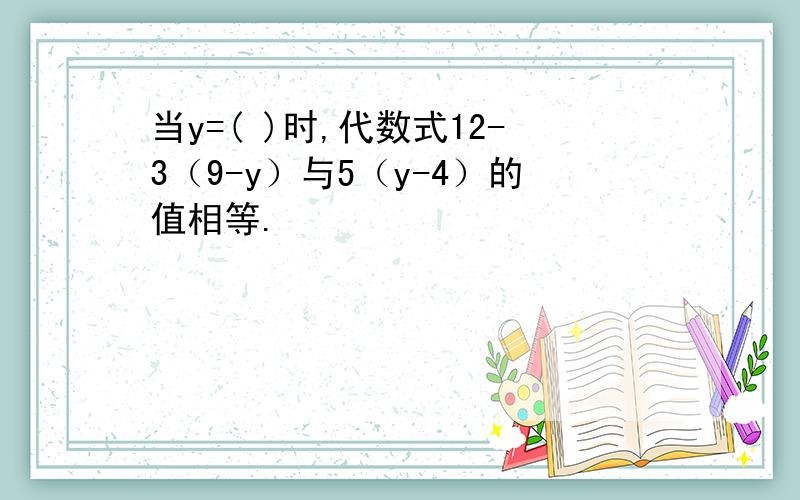 当y=( )时,代数式12-3（9-y）与5（y-4）的值相等.