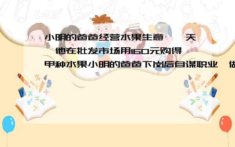 小明的爸爸经营水果生意,一天,他在批发市场用160元购得甲种水果小明的爸爸下岗后自谋职业,做起了经营水果的生意,一天他先去批发市场,用160元购甲种水果,用160元购乙种水果,乙种水果比甲