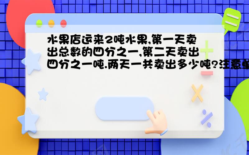 水果店运来2吨水果,第一天卖出总数的四分之一,第二天卖出四分之一吨.两天一共卖出多少吨?注意单位那些