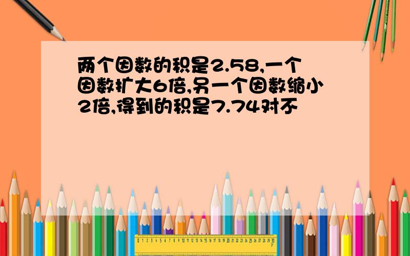 两个因数的积是2.58,一个因数扩大6倍,另一个因数缩小2倍,得到的积是7.74对不