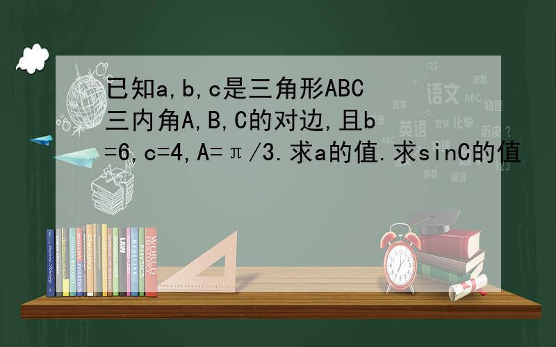 已知a,b,c是三角形ABC三内角A,B,C的对边,且b=6,c=4,A=π/3.求a的值.求sinC的值