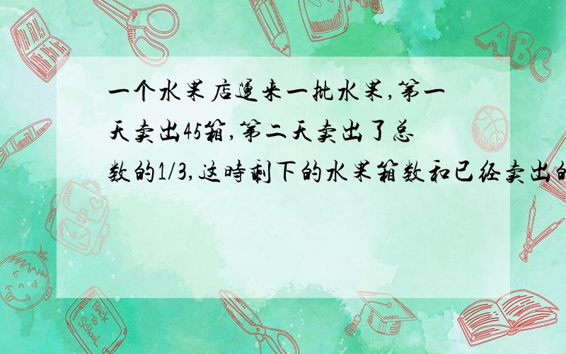 一个水果店运来一批水果,第一天卖出45箱,第二天卖出了总数的1/3,这时剩下的水果箱数和已经卖出的箱数同样多,水果店运来的水果一共有多少箱?