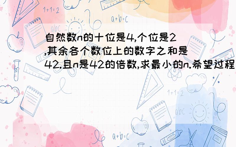 自然数n的十位是4,个位是2,其余各个数位上的数字之和是42.且n是42的倍数,求最小的n.希望过程能详细些,因为我比较笨.望各位高人助我一臂之力.