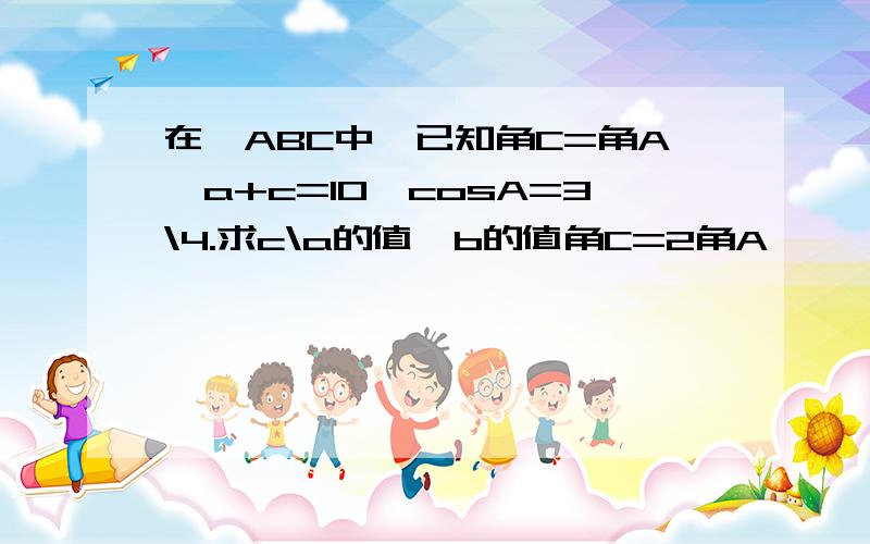 在△ABC中,已知角C=角A,a+c=10,cosA=3\4.求c\a的值、b的值角C=2角A