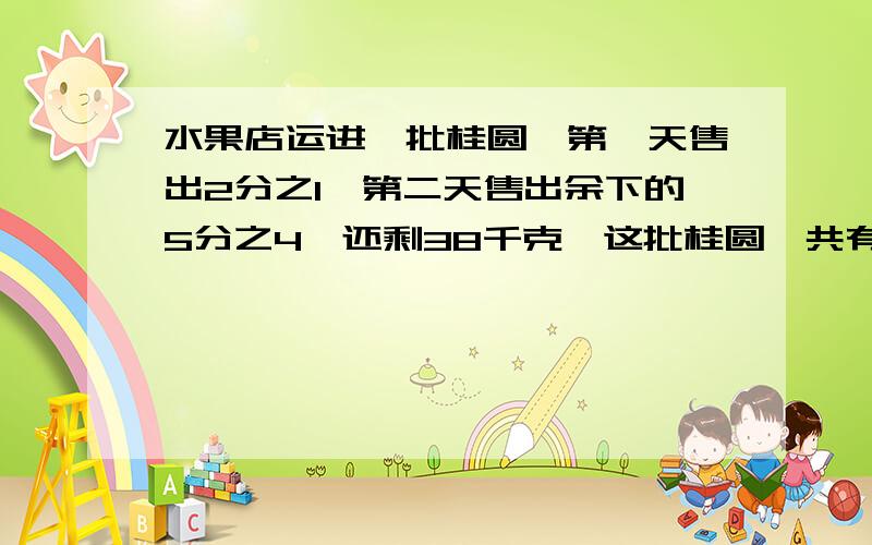 水果店运进一批桂圆,第一天售出2分之1,第二天售出余下的5分之4,还剩38千克,这批桂圆一共有几千克?鸡鸡鸡,急算式算式算式算式!