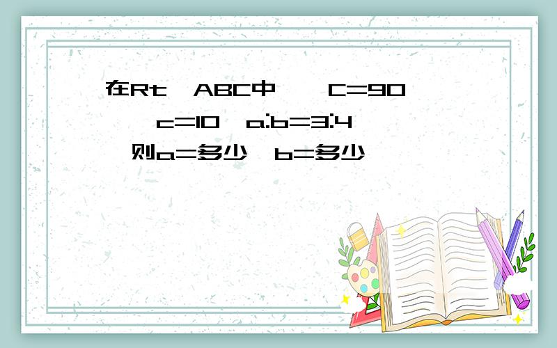 在Rt△ABC中,∠C=90°,c=10,a:b=3:4,则a=多少,b=多少