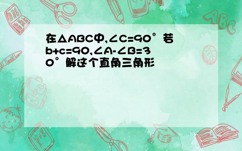 在△ABC中,∠C=90°若b+c=90,∠A-∠B=30°解这个直角三角形