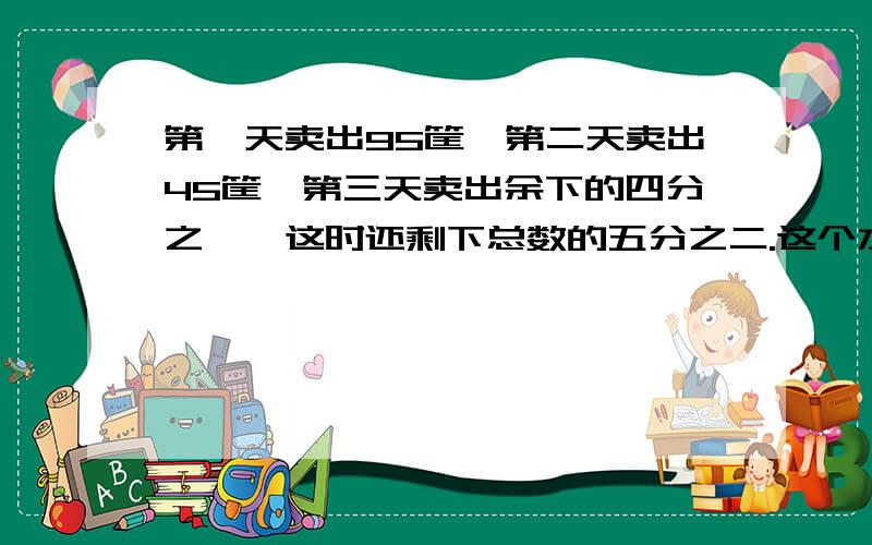 第一天卖出95筐,第二天卖出45筐,第三天卖出余下的四分之一,这时还剩下总数的五分之二.这个水果店原来共有水果多少箱?不用方程写