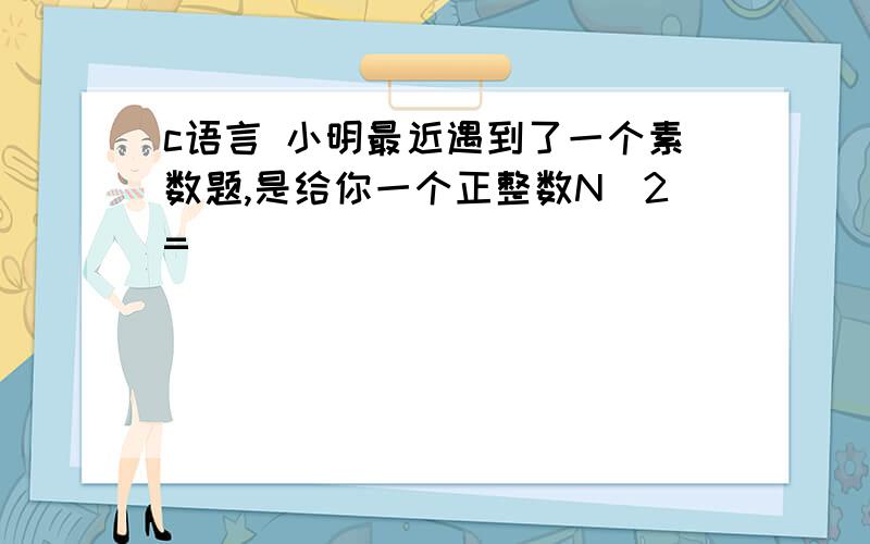 c语言 小明最近遇到了一个素数题,是给你一个正整数N（2=