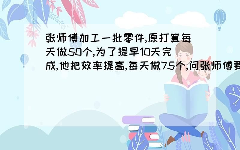 张师傅加工一批零件,原打算每天做50个,为了提早10天完成,他把效率提高,每天做75个,问张师傅要再做多少天?（用方程解）