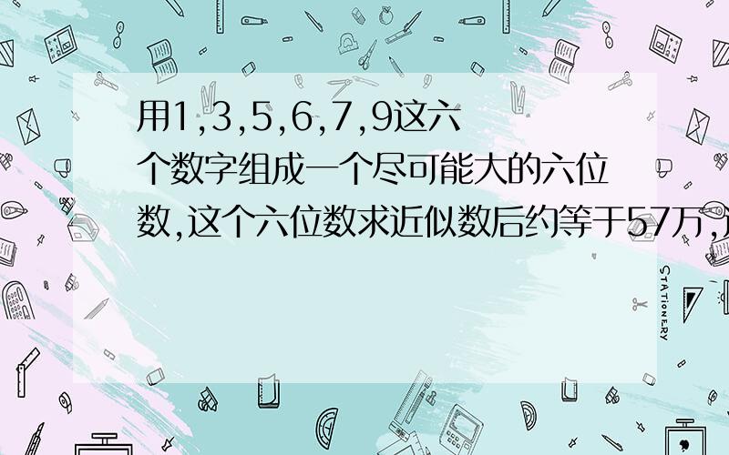 用1,3,5,6,7,9这六个数字组成一个尽可能大的六位数,这个六位数求近似数后约等于57万,这个数是多少?