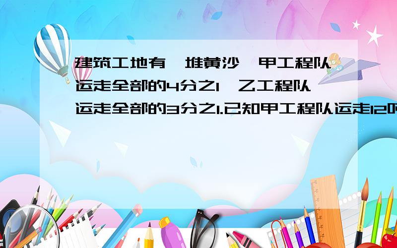 建筑工地有一堆黄沙,甲工程队运走全部的4分之1,乙工程队运走全部的3分之1.已知甲工程队运走12吨,这堆黄沙共有多少吨?乙工程队运走多少吨?用方程解