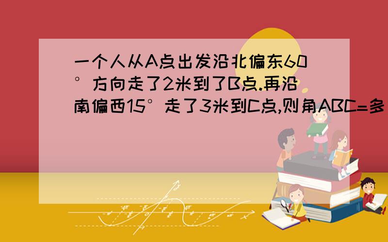 一个人从A点出发沿北偏东60°方向走了2米到了B点.再沿南偏西15°走了3米到C点,则角ABC=多少度