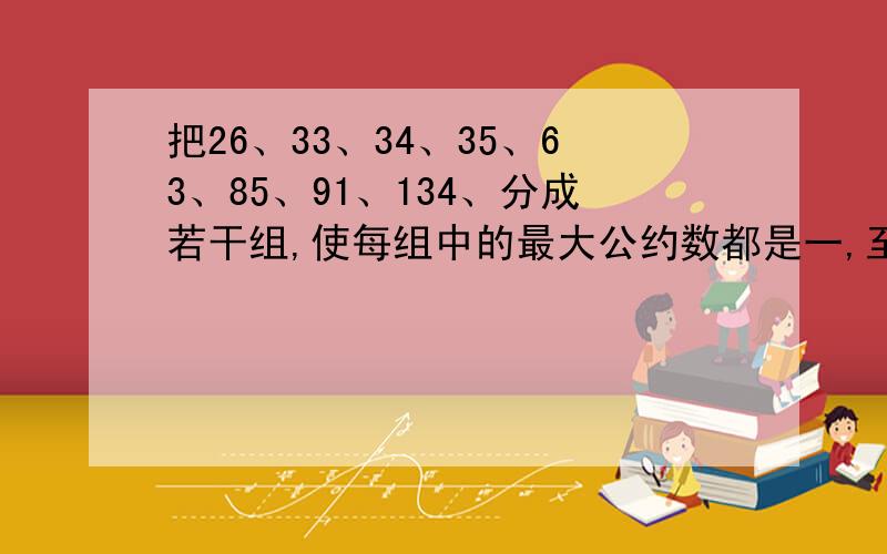 把26、33、34、35、63、85、91、134、分成若干组,使每组中的最大公约数都是一,至少要分成几组