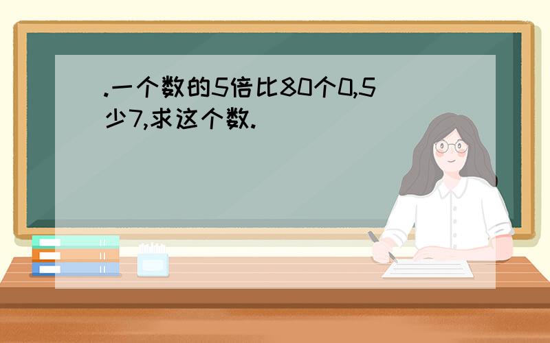 .一个数的5倍比80个0,5少7,求这个数.