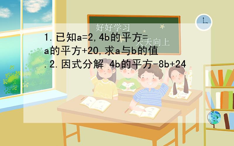 1.已知a=2,4b的平方=a的平方+20,求a与b的值.2.因式分解 4b的平方-8b+24