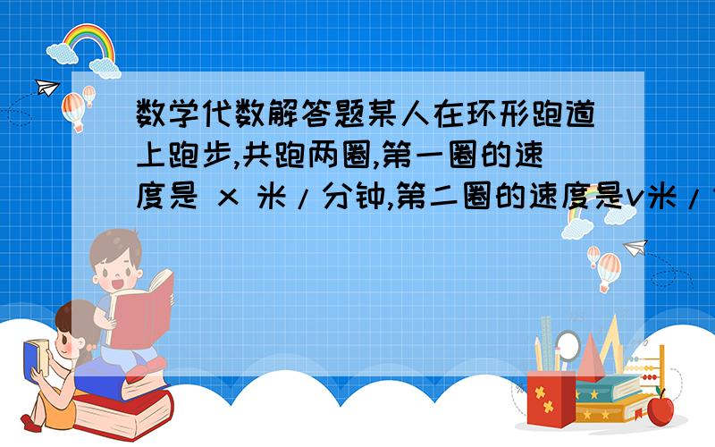 数学代数解答题某人在环形跑道上跑步,共跑两圈,第一圈的速度是 x 米/分钟,第二圈的速度是v米/分钟（x＞v）,则他平均一分钟跑的路程是多少?