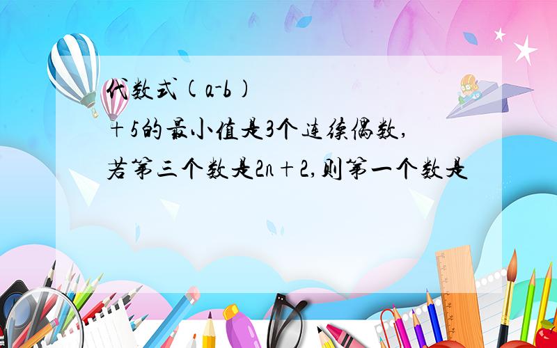 代数式(a-b)²+5的最小值是3个连续偶数,若第三个数是2n+2,则第一个数是