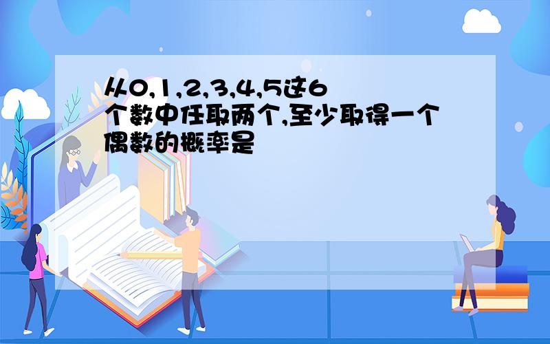 从0,1,2,3,4,5这6个数中任取两个,至少取得一个偶数的概率是