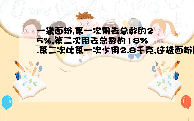 一袋面粉,第一次用去总数的25%,第二次用去总数的18%.第二次比第一次少用2.8千克,这袋面粉原来多少千克?要等量关系.谁最先回答谁就是最佳答案!